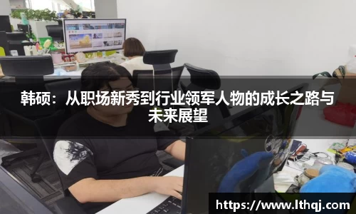 韩硕：从职场新秀到行业领军人物的成长之路与未来展望